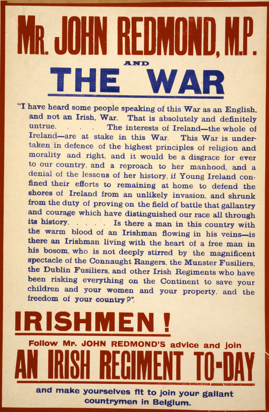 A picture of Mr. John Redmond, M.P., and the war. Irishmen! Follow Mr. John Redmond's advice and join an Irish regiment to-day, and make yourselves fit to join your gallant countrymen in Belgium